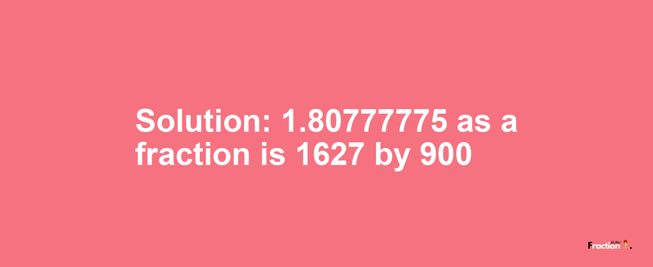 Solution:1.80777775 as a fraction is 1627/900